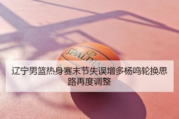 辽宁男篮热身赛末节失误增多杨鸣轮换思路再度调整